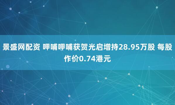 景盛网配资 呷哺呷哺获贺光启增持28.95万股 每股作价0.74港元