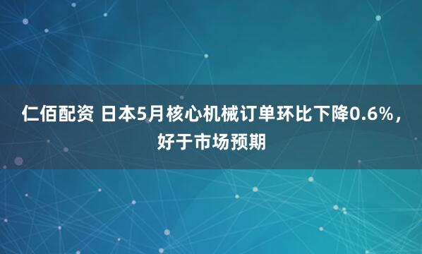 仁佰配资 日本5月核心机械订单环比下降0.6%，好于市场预期