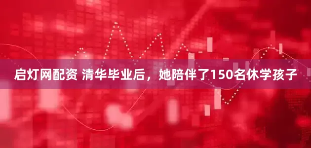 启灯网配资 清华毕业后，她陪伴了150名休学孩子