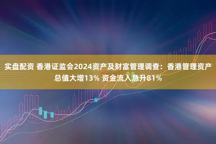 实盘配资 香港证监会2024资产及财富管理调查：香港管理资产总值大增13% 资金流入急升81%