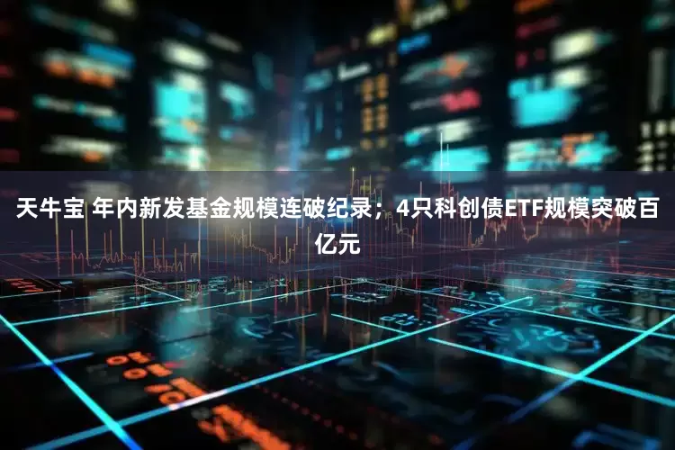 天牛宝 年内新发基金规模连破纪录；4只科创债ETF规模突破百亿元