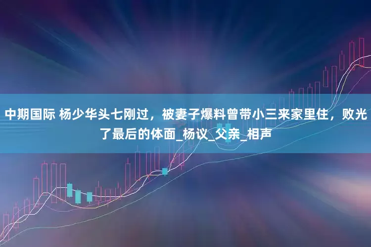 中期国际 杨少华头七刚过，被妻子爆料曾带小三来家里住，败光了最后的体面_杨议_父亲_相声