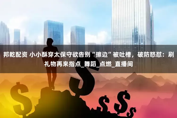邦乾配资 小小酥穿太保守欲告别“擦边”被吐槽，破防怒怼：刷礼物再来指点_舞蹈_点燃_直播间