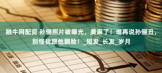 融牛网配资 孙俪照片被曝光，美麻了！谁再说孙俪丑，别怪我跟他翻脸！_短发_长发_岁月