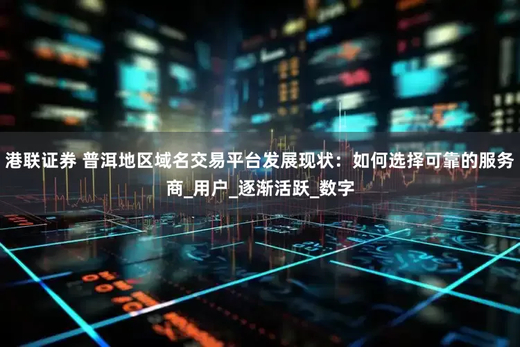 港联证券 普洱地区域名交易平台发展现状：如何选择可靠的服务商_用户_逐渐活跃_数字