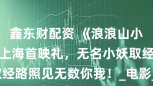 鑫东财配资 《浪浪山小妖怪》举行上海首映礼，无名小妖取经路照见无数你我！_电影_廖宇_李早