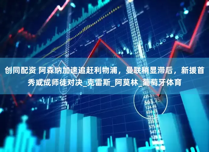 创同配资 阿森纳加速追赶利物浦，曼联稍显滞后，新援首秀或成师徒对决_克雷斯_阿莫林_葡萄牙体育
