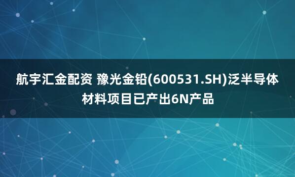 航宇汇金配资 豫光金铅(600531.SH)泛半导体材料项目已产出6N产品