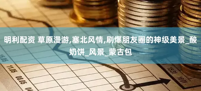 明利配资 草原漫游,塞北风情,刷爆朋友圈的神级美景_酸奶饼_风景_蒙古包