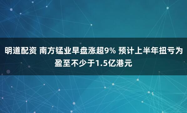 明道配资 南方锰业早盘涨超9% 预计上半年扭亏为盈至不少于1.5亿港元