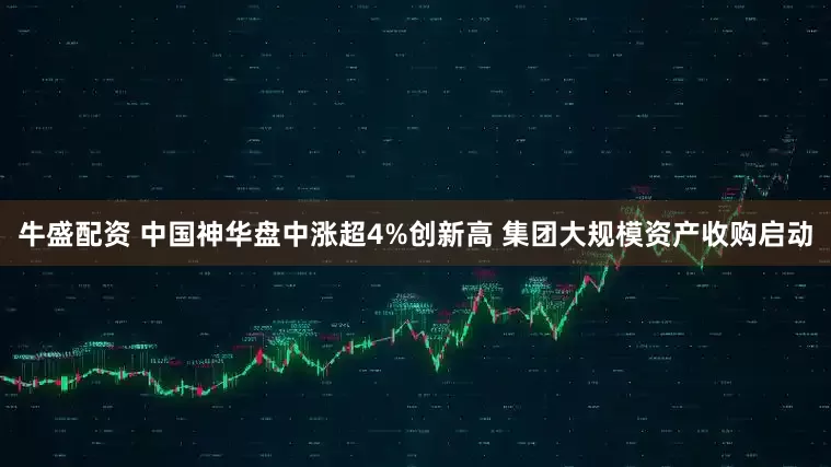 牛盛配资 中国神华盘中涨超4%创新高 集团大规模资产收购启动