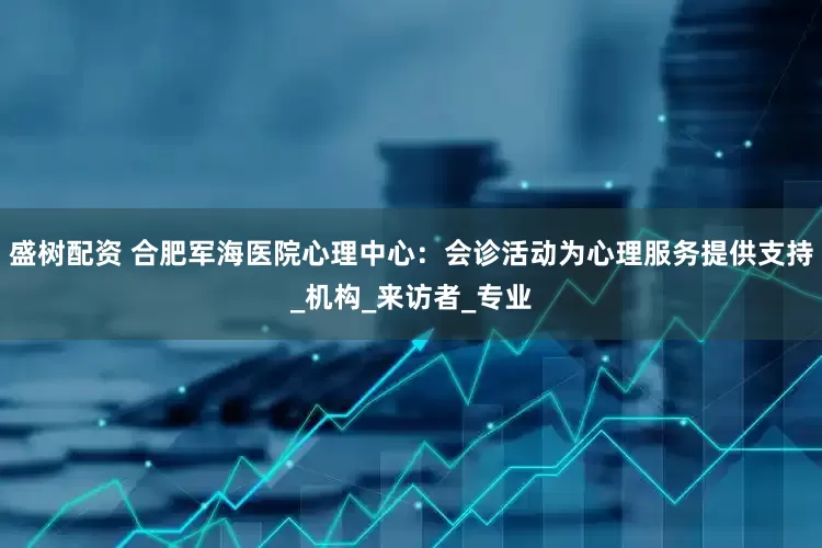 盛树配资 合肥军海医院心理中心：会诊活动为心理服务提供支持_机构_来访者_专业