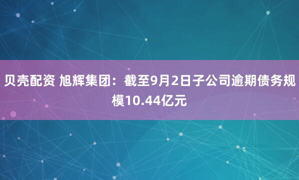 贝壳配资 旭辉集团：截至9月2日子公司逾期债务规模10.44亿元