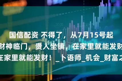 国信配资 不得了，从7月15号起，这三大生肖钱财神临门，贵人坐镇，在家里就能发财！_卜语师_机会_财富之路