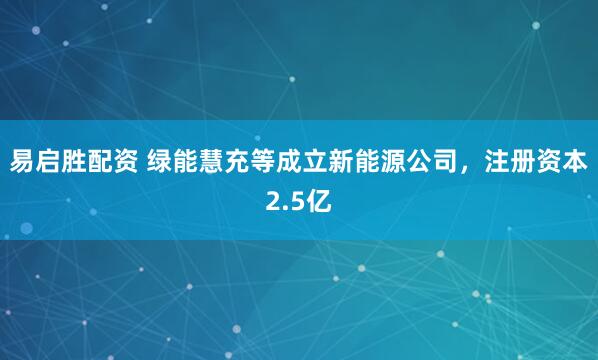 易启胜配资 绿能慧充等成立新能源公司，注册资本2.5亿