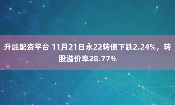 升融配资平台 11月21日永22转债下跌2.24%，转股溢价率28.77%