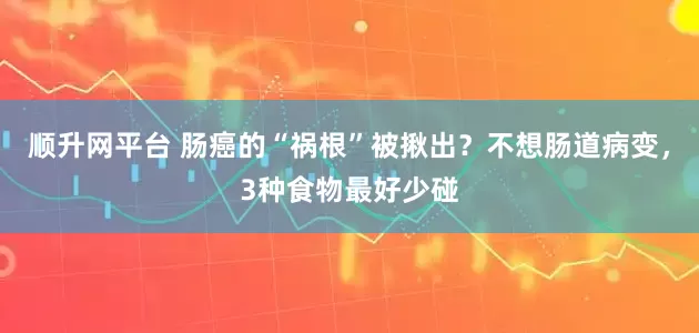 顺升网平台 肠癌的“祸根”被揪出？不想肠道病变，3种食物最好少碰