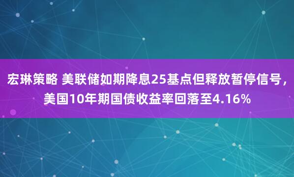 宏琳策略 美联储如期降息25基点但释放暂停信号，美国10年期国债收益率回落至4.16%