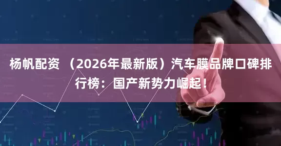 杨帆配资 （2026年最新版）汽车膜品牌口碑排行榜：国产新势力崛起！
