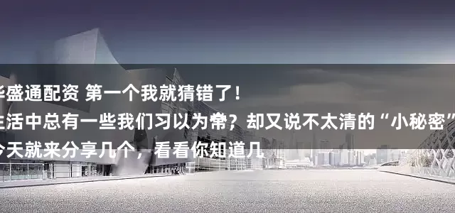 华盛通配资 第一个我就猜错了！
生活中总有一些我们习以为常，却又说不太清的“小秘密”。
今天就来分享几个，看看你知道几个？ 